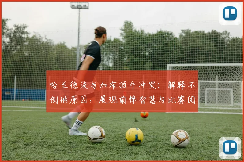 哈兰德谈与加布顶牛冲突：解释不倒地原因，展现前锋智慧与比赛阅读能力