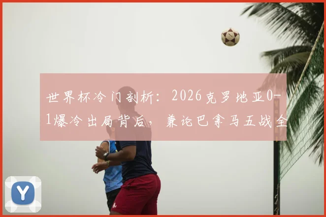世界杯冷门剖析：2026克罗地亚0-1爆冷出局背后，兼论巴拿马五战全败的深层原因与扩军前景