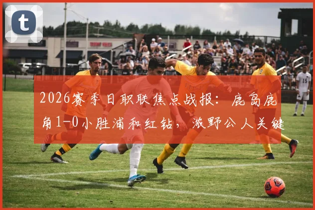 2026赛季日职联焦点战报：鹿岛鹿角1-0小胜浦和红钻，浓野公人关键进球价值三分，赛后战术解析与球员评分