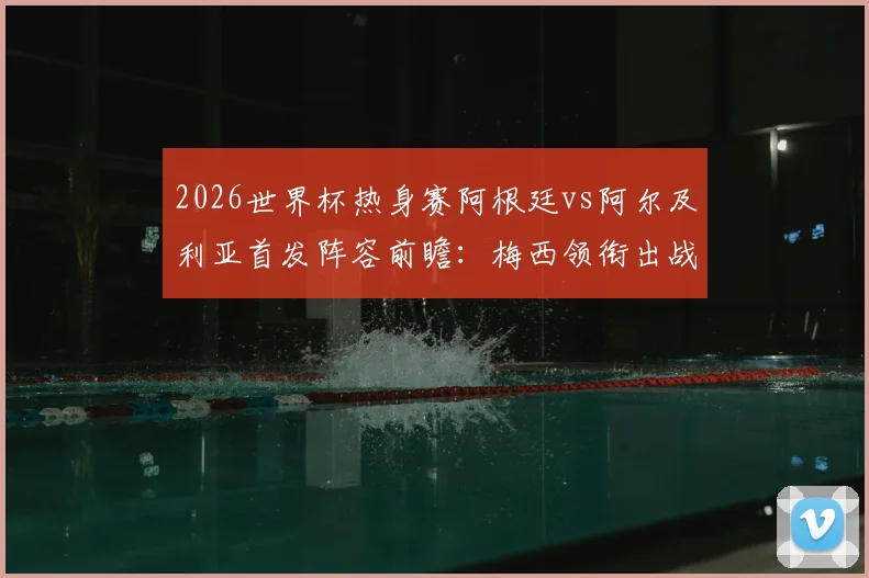 2026世界杯热身赛阿根廷vs阿尔及利亚首发阵容前瞻：梅西领衔出战，恩佐先发看点与战术解析
