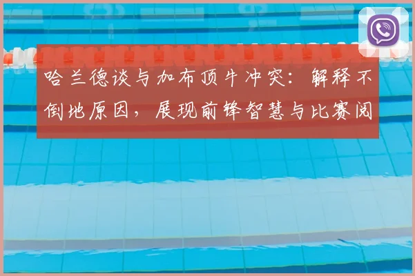 哈兰德谈与加布顶牛冲突:解释不倒地原因,展现前锋智慧与比赛阅读能力