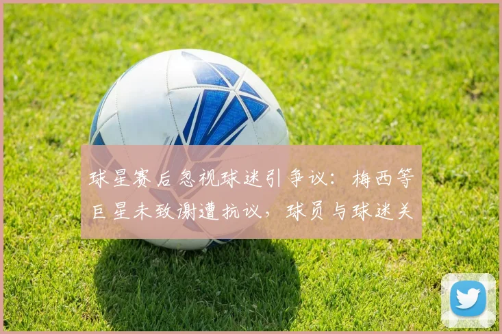 球星赛后忽视球迷引争议：梅西等巨星未致谢遭抗议，球员与球迷关系再成焦点