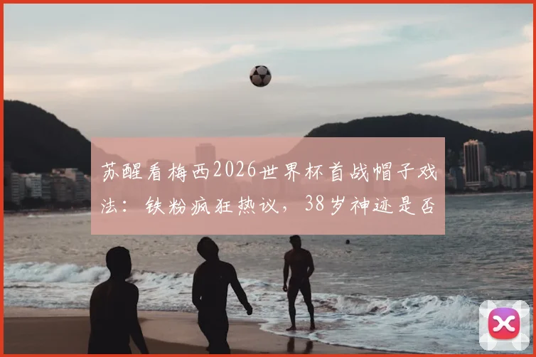 苏醒看梅西2026世界杯首战帽子戏法：铁粉疯狂热议，38岁神迹是否合理？