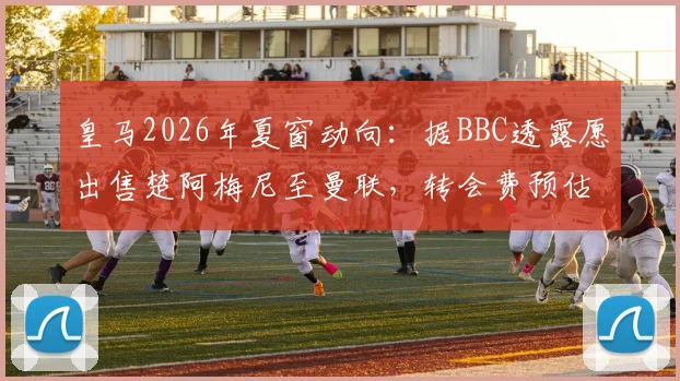 皇马2026年夏窗动向：据BBC透露愿出售楚阿梅尼至曼联，转会费预估、球员适配性及对双方阵容影响深度分析