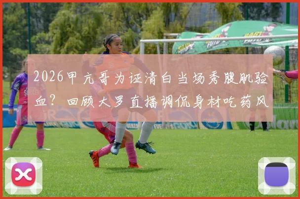 2026甲亢哥为证清白当场秀腹肌验血？回顾大罗直播调侃身材吃药风波始末