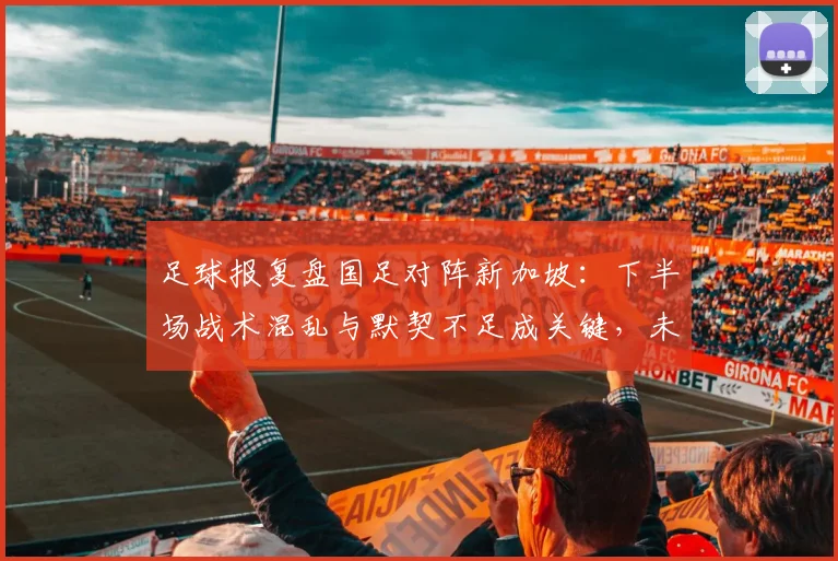足球报复盘国足对阵新加坡：下半场战术混乱与默契不足成关键，未来如何调整？
