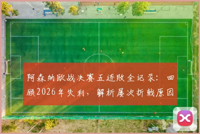 阿森纳欧战决赛五连败全记录：回顾2026年失利，解析屡次折戟原因与破局关键