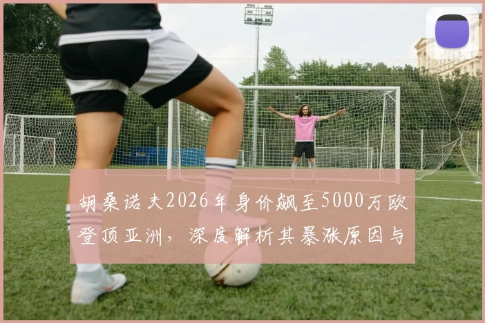胡桑诺夫2026年身价飙至5000万欧登顶亚洲，深度解析其暴涨原因与足坛地位