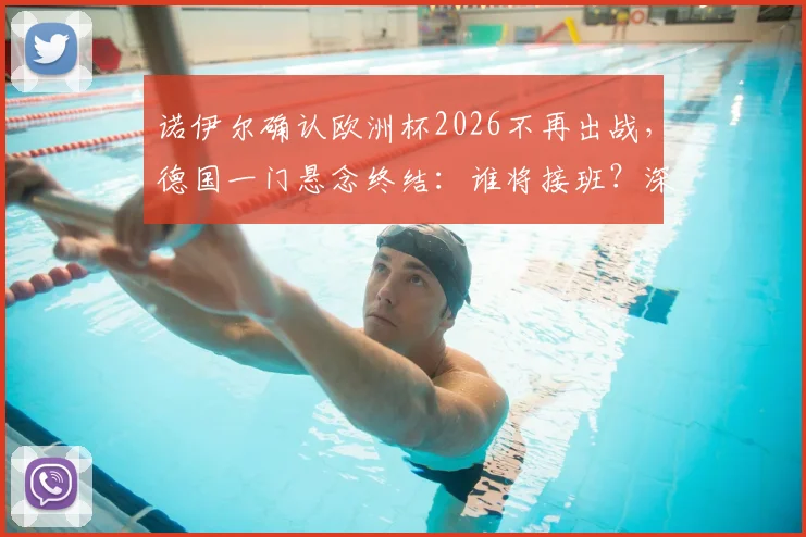 诺伊尔确认欧洲杯2026不再出战，德国一门悬念终结：谁将接班？深度解析新老交替