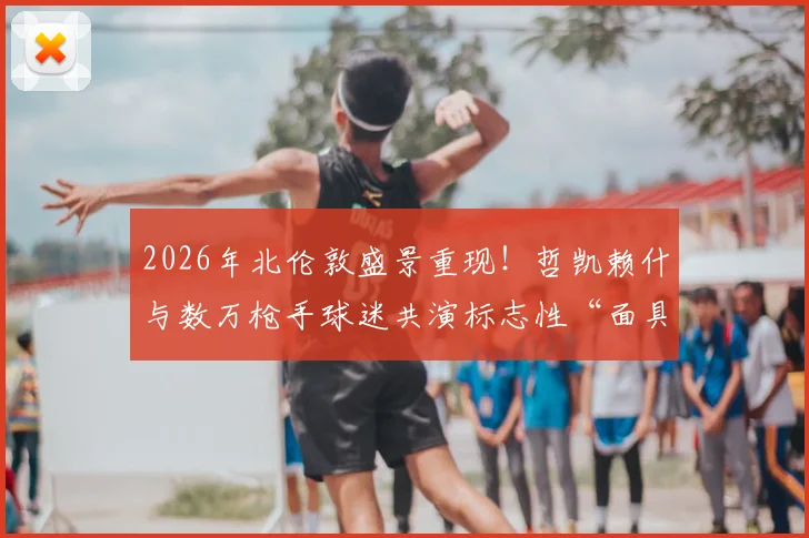 2026年北伦敦盛景重现!哲凯赖什与数万枪手球迷共演标志性“面具庆祝”,壮观瞬间引爆社媒