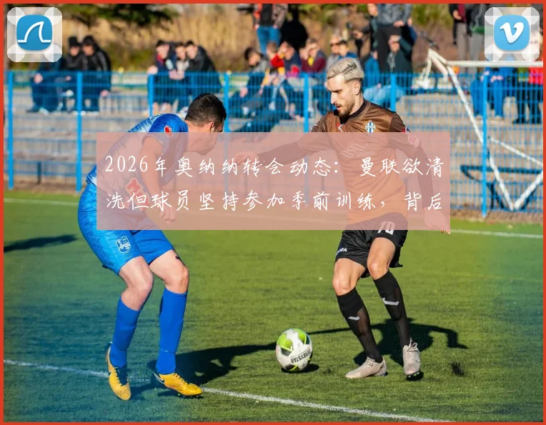 2026年奥纳纳转会动态:曼联欲清洗但球员坚持参加季前训练,背后原因深度分析