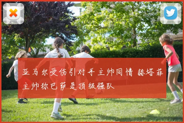 亚马尔受伤引对手主帅同情 赫塔菲主帅称巴萨是顶级强队