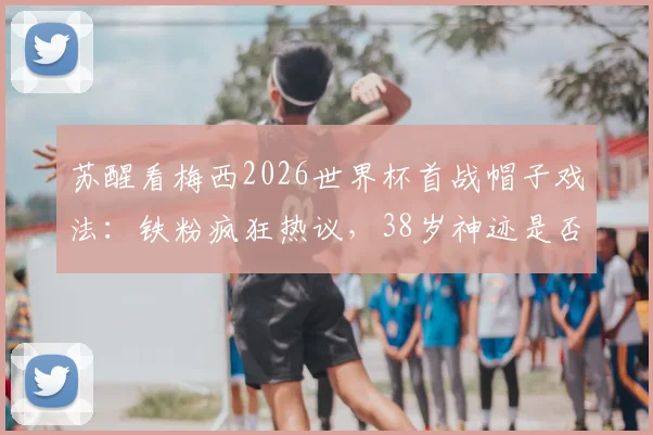 苏醒看梅西2026世界杯首战帽子戏法：铁粉疯狂热议，38岁神迹是否合理？