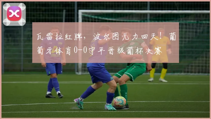 瓦雷拉红牌，波尔图无力回天！葡萄牙体育0-0守平晋级葡杯决赛