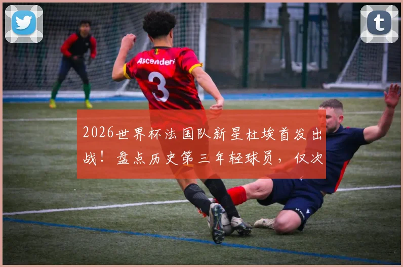 2026世界杯法国队新星杜埃首发出战！盘点历史第三年轻球员，仅次于姆巴佩亨利的他未来可期？