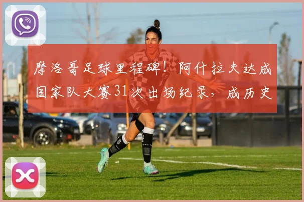 摩洛哥足球里程碑！阿什拉夫达成国家队大赛31次出场纪录，成历史第一人