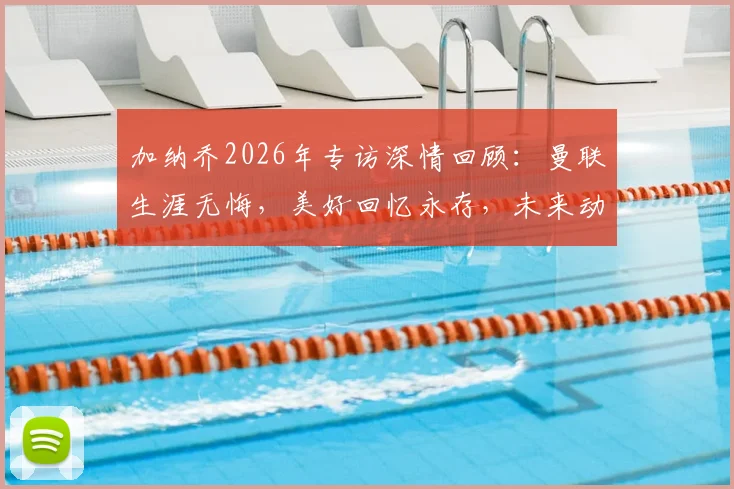 加纳乔2026年专访深情回顾：曼联生涯无悔，美好回忆永存，未来动向引关注