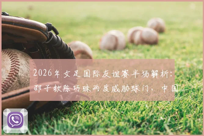 2026年女足国际友谊赛半场解析：邵子钦陈巧珠两度威胁球门，中国女足对阵俄罗斯战况激烈暂0-0平