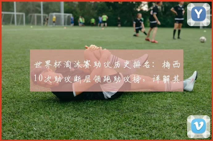 世界杯淘汰赛助攻历史排名：梅西10次助攻断层领跑助攻榜，详解其助攻含金量及历史地位