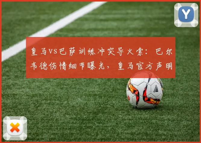 皇马vs巴萨训练冲突导火索:巴尔韦德伤情细节曝光,皇马官方声明最新解读