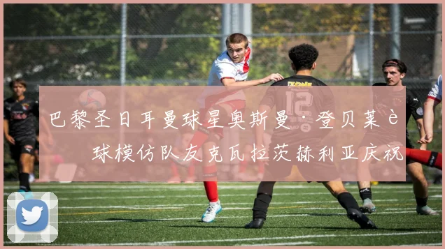 巴黎圣日耳曼球星奥斯曼·登贝莱进球模仿队友克瓦拉茨赫利亚庆祝，K77社媒暖心回应引爆足坛