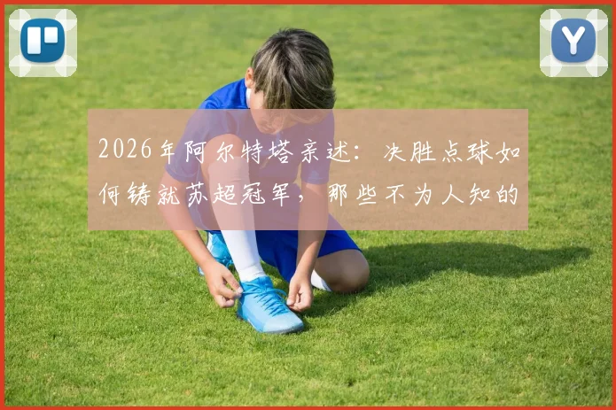 2026年阿尔特塔亲述：决胜点球如何铸就苏超冠军，那些不为人知的幕后细节与心路历程全回顾
