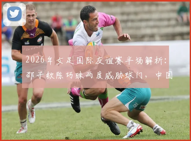 2026年女足国际友谊赛半场解析:邵子钦陈巧珠两度威胁球门,中国女足对阵俄罗斯战况激烈暂0-0平