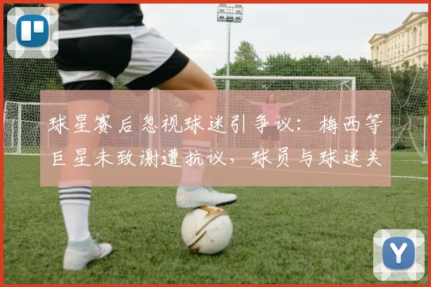 球星赛后忽视球迷引争议：梅西等巨星未致谢遭抗议，球员与球迷关系再成焦点