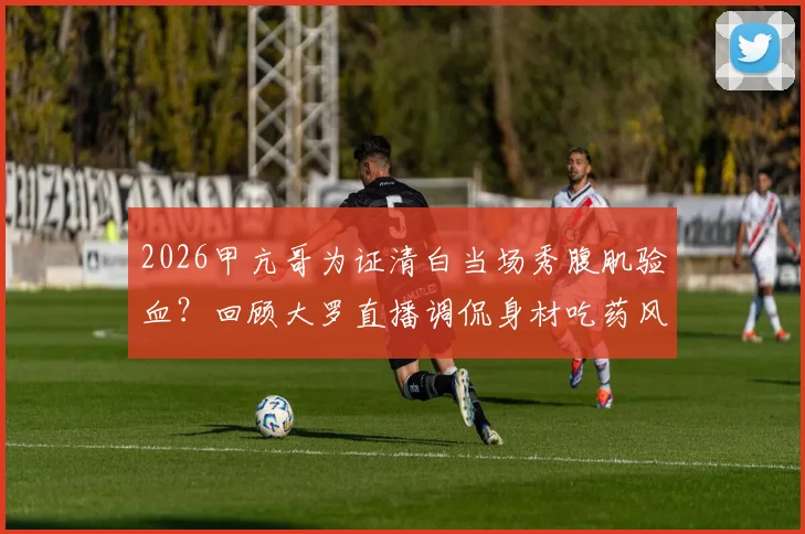 2026甲亢哥为证清白当场秀腹肌验血?回顾大罗直播调侃身材吃药风波始末