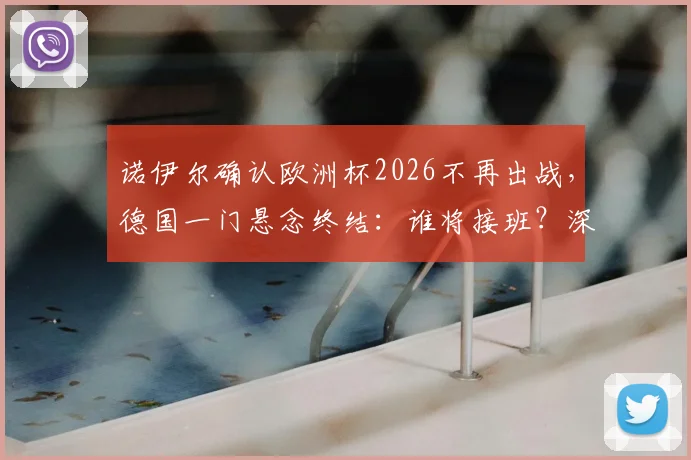 诺伊尔确认欧洲杯2026不再出战,德国一门悬念终结:谁将接班?深度解析新老交替