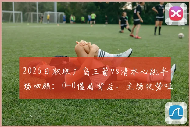 2026日职联广岛三箭vs清水心跳半场回顾：0-0僵局背后，主场攻势哑火与客队防守韧性全解析