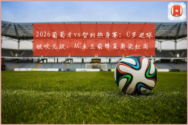 2026葡萄牙vs智利热身赛：C罗进球被吹无效，AC米兰前锋莱奥染红离场，半场0-0战平