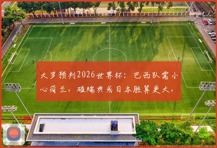 大罗预判2026世界杯：巴西队需小心荷兰，碰瑞典或日本胜算更大，附淘汰赛对手分析