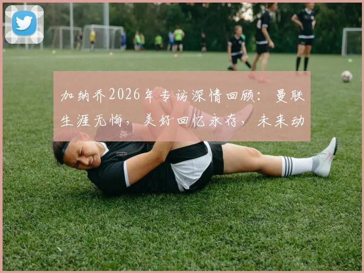 加纳乔2026年专访深情回顾：曼联生涯无悔，美好回忆永存，未来动向引关注