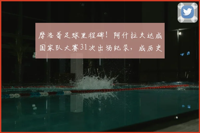 摩洛哥足球里程碑!阿什拉夫达成国家队大赛31次出场纪录,成历史第一人