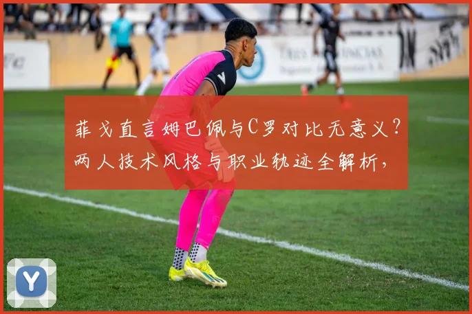 菲戈直言姆巴佩与C罗对比无意义？两人技术风格与职业轨迹全解析，附2026年球星对比观点