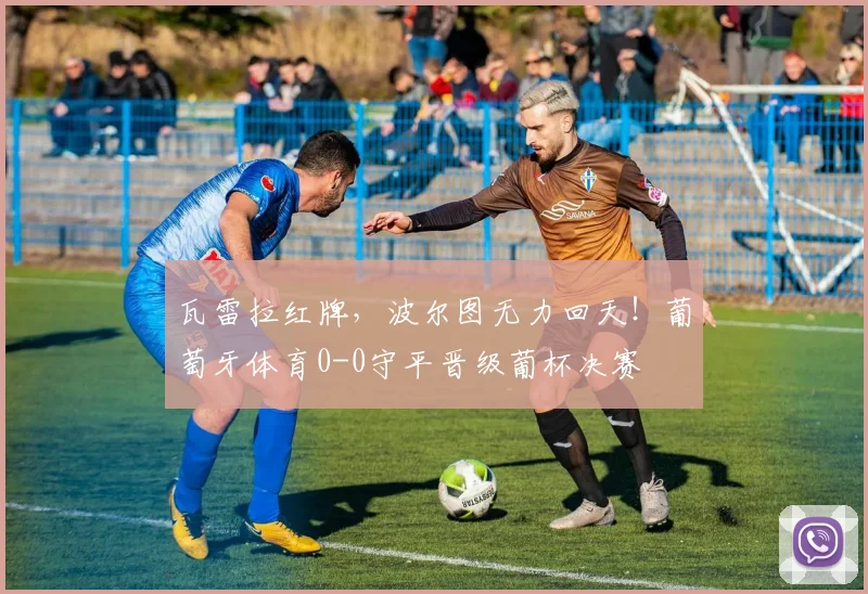 瓦雷拉红牌，波尔图无力回天！葡萄牙体育0-0守平晋级葡杯决赛