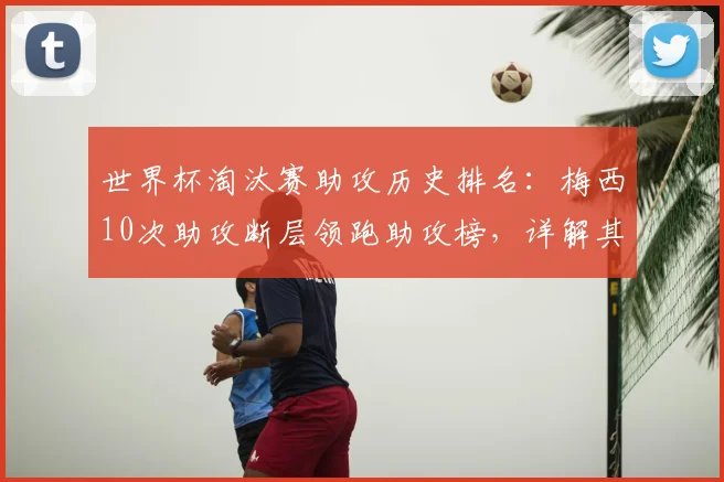 世界杯淘汰赛助攻历史排名:梅西10次助攻断层领跑助攻榜,详解其助攻含金量及历史地位