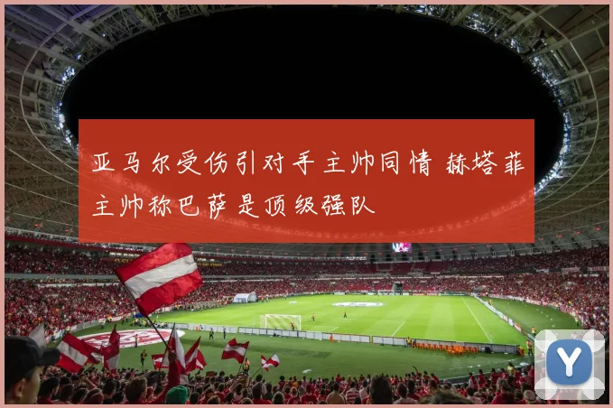 亚马尔受伤引对手主帅同情 赫塔菲主帅称巴萨是顶级强队
