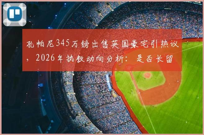 孔帕尼345万镑出售英国豪宅引热议,2026年执教动向分析:是否长留拜仁成关键看点