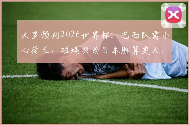 大罗预判2026世界杯：巴西队需小心荷兰，碰瑞典或日本胜算更大，附淘汰赛对手分析