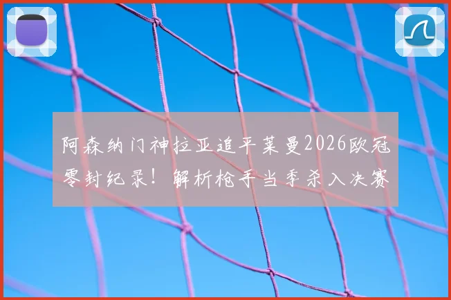 阿森纳门神拉亚追平莱曼2026欧冠零封纪录!解析枪手当季杀入决赛关键,含门将数据深度对比