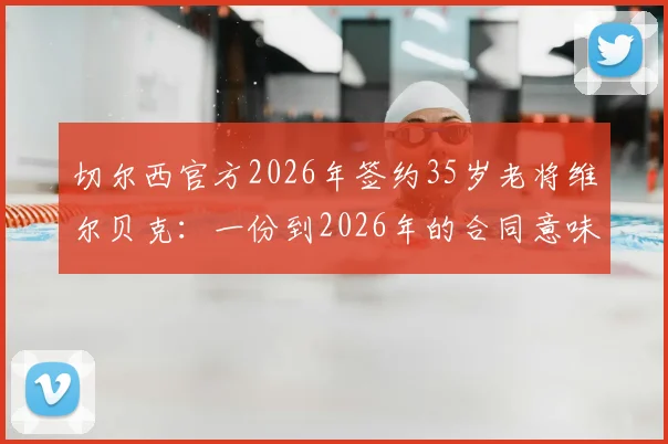 切尔西官方2026年签约35岁老将维尔贝克：一份到2026年的合同意味着什么？附球员生涯回顾与球迷热议话题