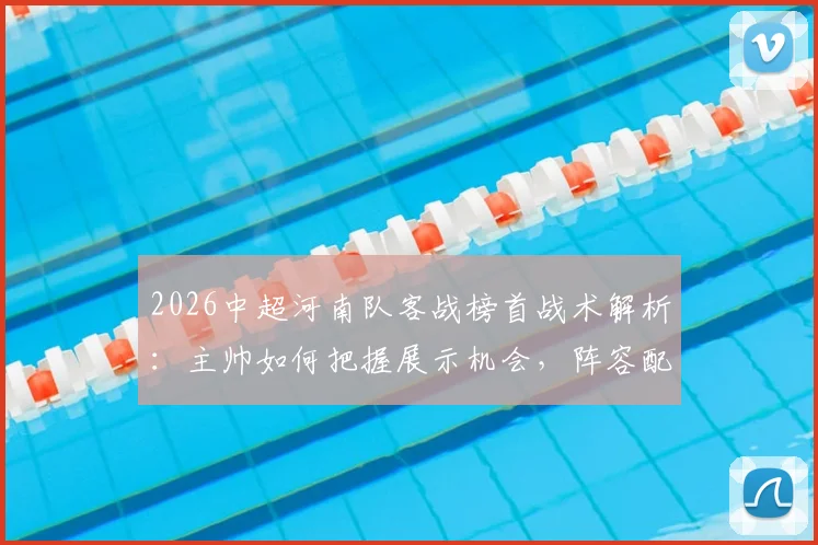 2026中超河南队客战榜首战术解析：主帅如何把握展示机会，阵容配置与硬仗精神深度分析